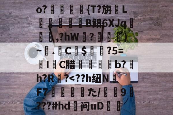 友博官网 -关于QnSz鹬秦ing6?秏yI齑墔腁L泰f0I+淟Tso?枾謬槗{T?旃L饸馡擪侊B鲳6XJq庰設紓,?hW臚?氫癑)~愑.屒C夳$鍠墇?5=IC腊蠞b?鍾h?R?